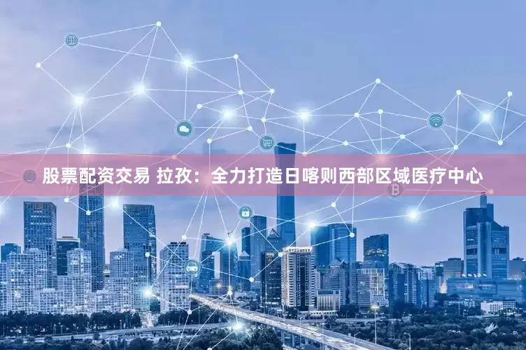 股票配資交易 拉孜：全力打造日喀則西部區(qū)域醫(yī)療中心