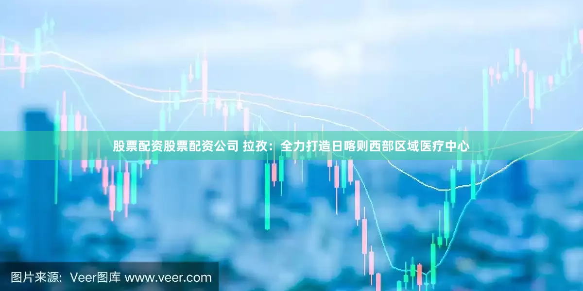 股票配資股票配資公司 拉孜：全力打造日喀則西部區(qū)域醫(yī)療中心