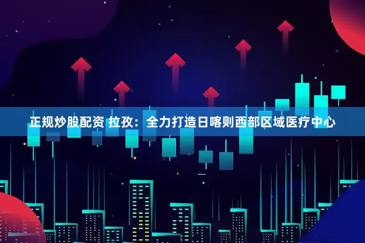 正規(guī)炒股配資 拉孜：全力打造日喀則西部區(qū)域醫(yī)療中心