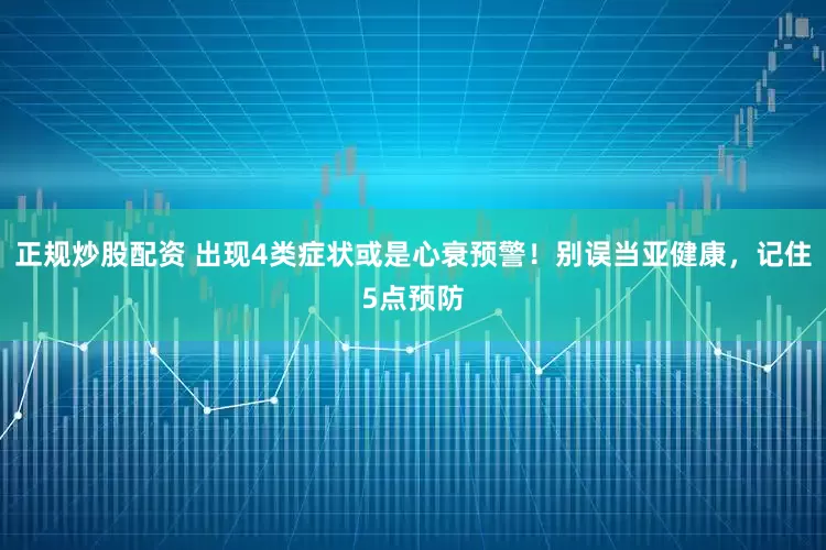 正規(guī)炒股配資 出現(xiàn)4類癥狀或是心衰預(yù)警！別誤當(dāng)亞健康，記住5點預(yù)防