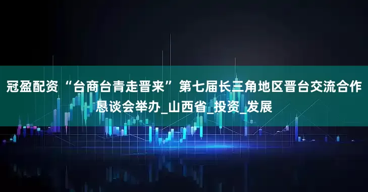 冠盈配資 “臺(tái)商臺(tái)青走晉來” 第七屆長(zhǎng)三角地區(qū)晉臺(tái)交流合作懇談會(huì)舉辦_山西省_投資_發(fā)展
