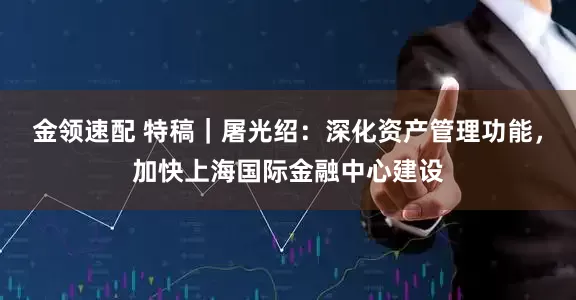 金領速配 特稿｜屠光紹：深化資產管理功能，加快上海國際金融中心建設