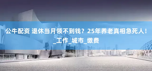 公牛配資 退休當(dāng)月領(lǐng)不到錢？25年養(yǎng)老真相急死人！_工作_城市_繳費(fèi)