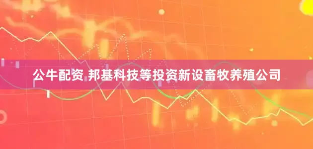 公牛配資 邦基科技等投資新設(shè)畜牧養(yǎng)殖公司