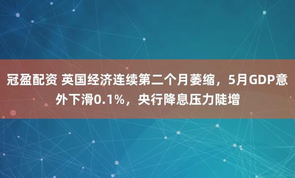 冠盈配資 英國經(jīng)濟連續(xù)第二個月萎縮，5月GDP意外下滑0.1%，央行降息壓力陡增