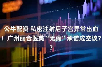 公牛配資 私密注射后子宮異常出血！廣州麗合醫(yī)美“無(wú)痛”承諾成空談？