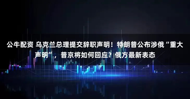 公牛配資 烏克蘭總理提交辭職聲明！特朗普公布涉俄“重大聲明”，普京將如何回應(yīng)？俄方最新表態(tài)