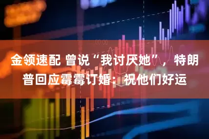 金領(lǐng)速配 曾說“我討厭她”，特朗普回應(yīng)霉霉訂婚：祝他們好運(yùn)