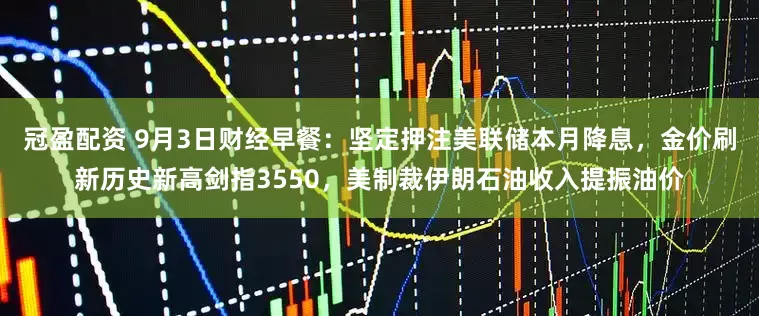 冠盈配資 9月3日財(cái)經(jīng)早餐：堅(jiān)定押注美聯(lián)儲(chǔ)本月降息，金價(jià)刷新歷史新高劍指3550，美制裁伊朗石油收入提振油價(jià)