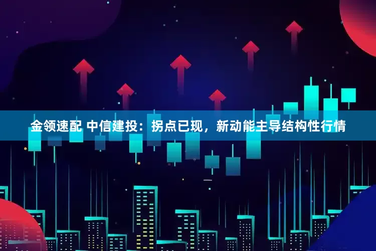 金領(lǐng)速配 中信建投：拐點已現(xiàn)，新動能主導(dǎo)結(jié)構(gòu)性行情