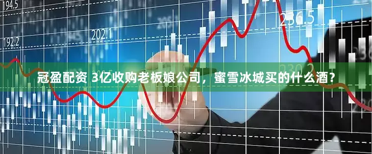 冠盈配資 3億收購老板娘公司，蜜雪冰城買的什么酒？