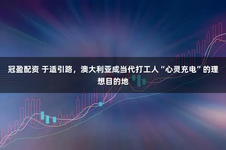 冠盈配資 于適引路，澳大利亞成當(dāng)代打工人“心靈充電”的理想目的地