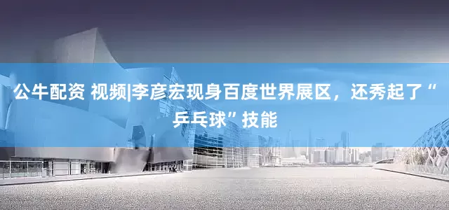 公牛配資 視頻|李彥宏現(xiàn)身百度世界展區(qū)，還秀起了“乒乓球”技能