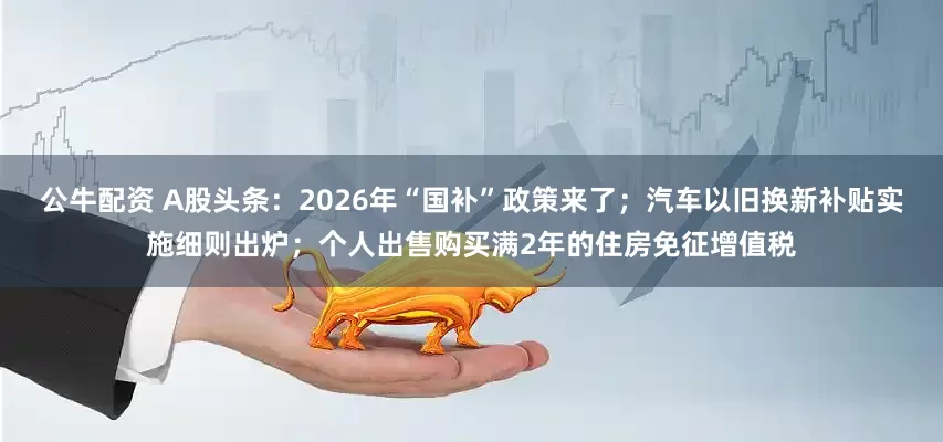 公牛配資 A股頭條：2026年“國補(bǔ)”政策來了；汽車以舊換新補(bǔ)貼實(shí)施細(xì)則出爐；個人出售購買滿2年的住房免征增值稅