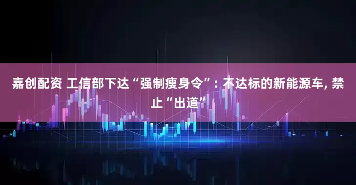 嘉創(chuàng)配資 工信部下達(dá)“強制瘦身令”: 不達(dá)標(biāo)的新能源車, 禁止“出道”