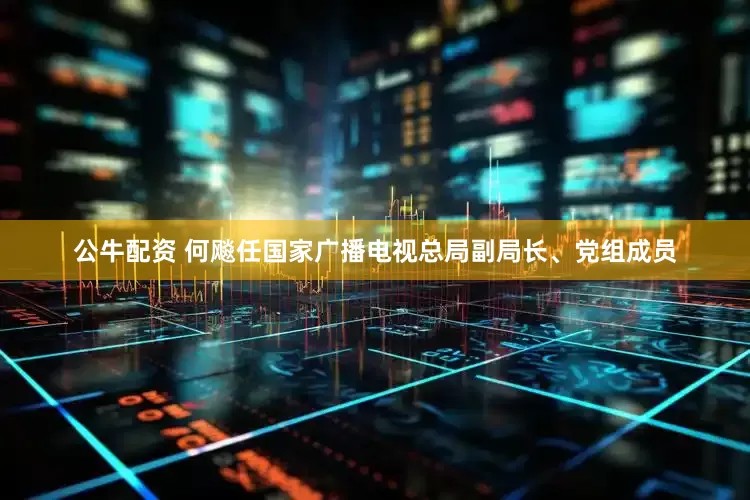 公牛配資 何飚任國(guó)家廣播電視總局副局長(zhǎng)、黨組成員
