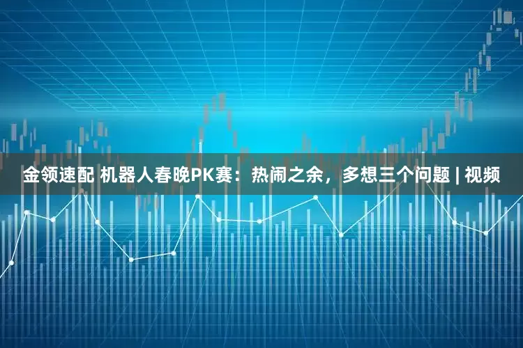 金領(lǐng)速配 機器人春晚PK賽：熱鬧之余，多想三個問題 | 視頻