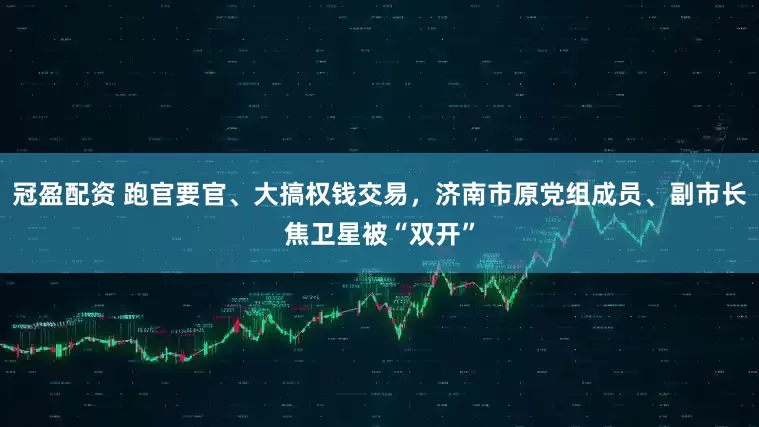 冠盈配資 跑官要官、大搞權(quán)錢交易，濟(jì)南市原黨組成員、副市長(zhǎng)焦衛(wèi)星被“雙開”