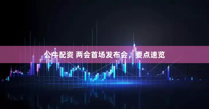 公牛配資 兩會(huì)首場(chǎng)發(fā)布會(huì)，要點(diǎn)速覽