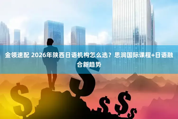金領(lǐng)速配 2026年陜西日語機構(gòu)怎么選？思潤國際課程+日語融合新趨勢